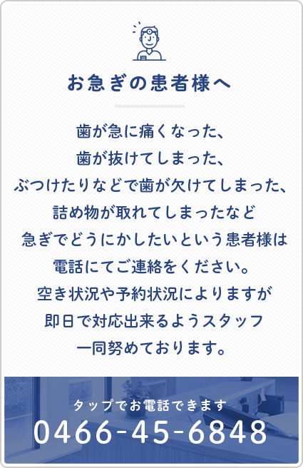 お急ぎの患者様へ　歯が急に痛くなった、歯が抜けてしまった、ぶつけたりなどで歯が欠けてしまった、詰め物が取れてしまったなど急ぎでどうにかしたいという患者様は電話にてご連絡をください。空き状況や予約状況によりますが即日で対応出来るようスタッフ一同努めております。　TEL:0466-45-6848