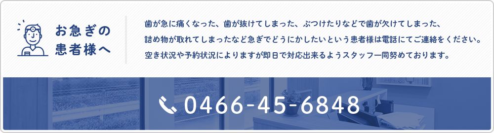 お急ぎの患者様へ　歯が急に痛くなった、歯が抜けてしまった、ぶつけたりなどで歯が欠けてしまった、詰め物が取れてしまったなど急ぎでどうにかしたいという患者様は電話にてご連絡をください。空き状況や予約状況によりますが即日で対応出来るようスタッフ一同努めております。　TEL:0466-45-6848